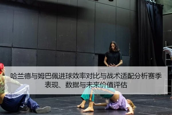 哈兰德与姆巴佩进球效率对比与战术适配分析赛季表现、数据与未来价值评估