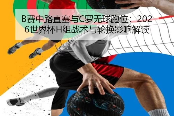 B费中路直塞与C罗无球跑位：2026世界杯H组战术与轮换影响解读